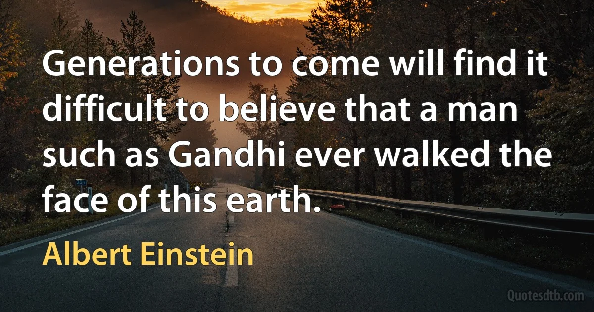 Generations to come will find it difficult to believe that a man such as Gandhi ever walked the face of this earth. (Albert Einstein)