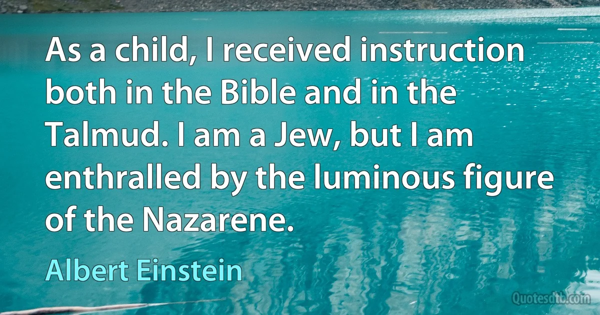 As a child, I received instruction both in the Bible and in the Talmud. I am a Jew, but I am enthralled by the luminous figure of the Nazarene. (Albert Einstein)