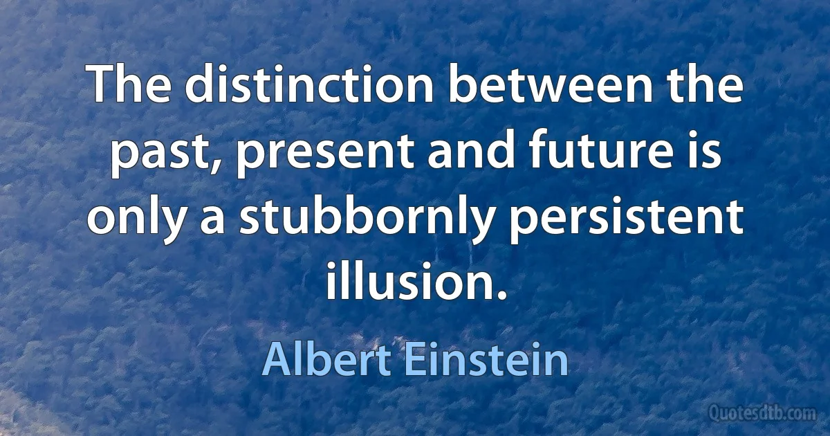 The distinction between the past, present and future is only a stubbornly persistent illusion. (Albert Einstein)