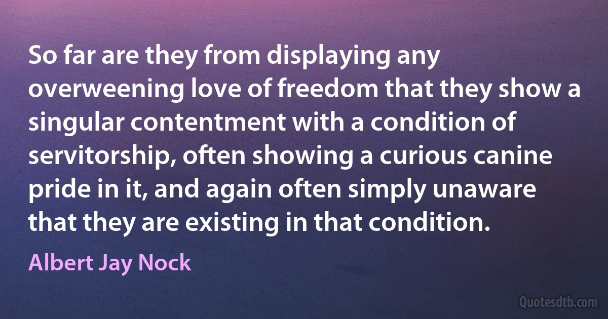 So far are they from displaying any overweening love of freedom that they show a singular contentment with a condition of servitorship, often showing a curious canine pride in it, and again often simply unaware that they are existing in that condition. (Albert Jay Nock)