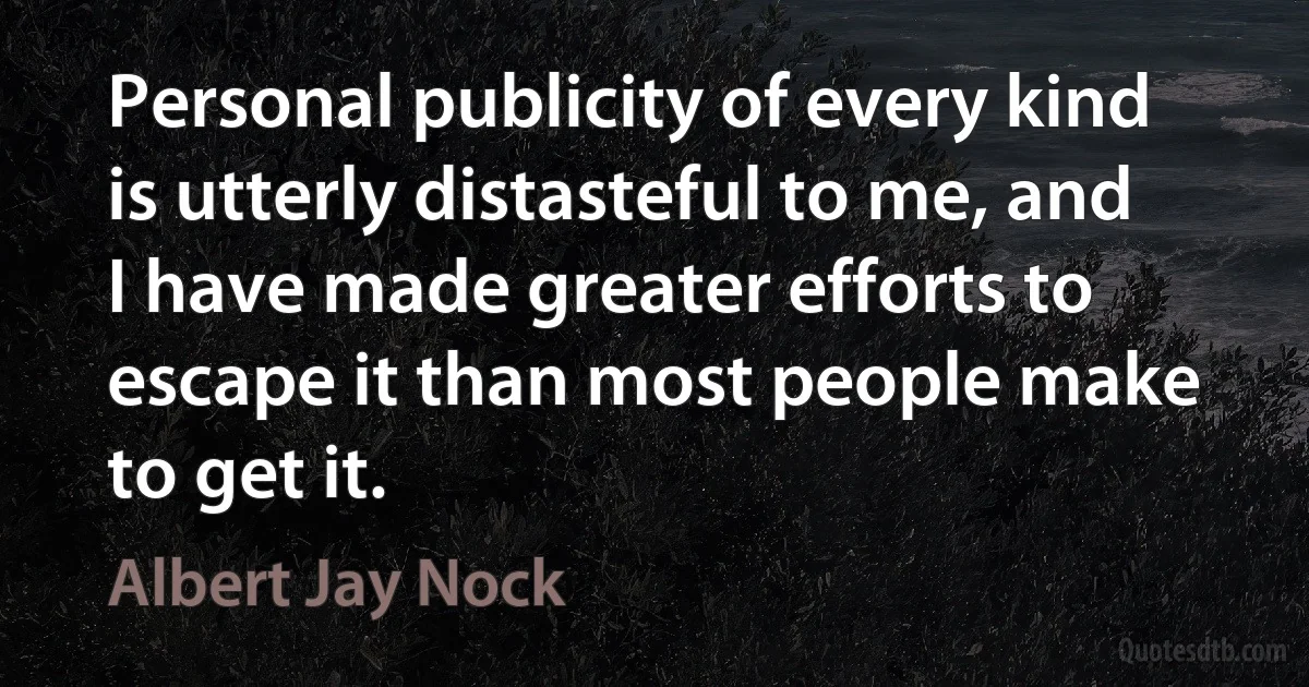 Personal publicity of every kind is utterly distasteful to me, and I have made greater efforts to escape it than most people make to get it. (Albert Jay Nock)