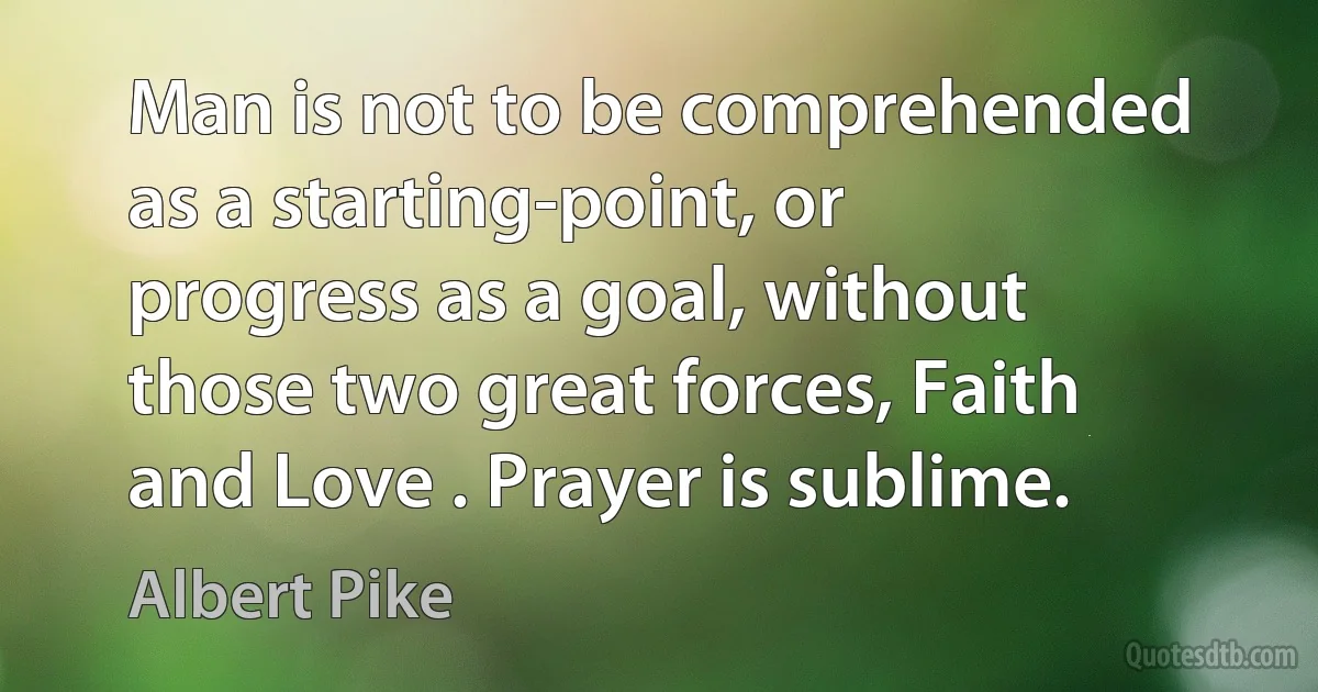 Man is not to be comprehended as a starting-point, or progress as a goal, without those two great forces, Faith and Love . Prayer is sublime. (Albert Pike)