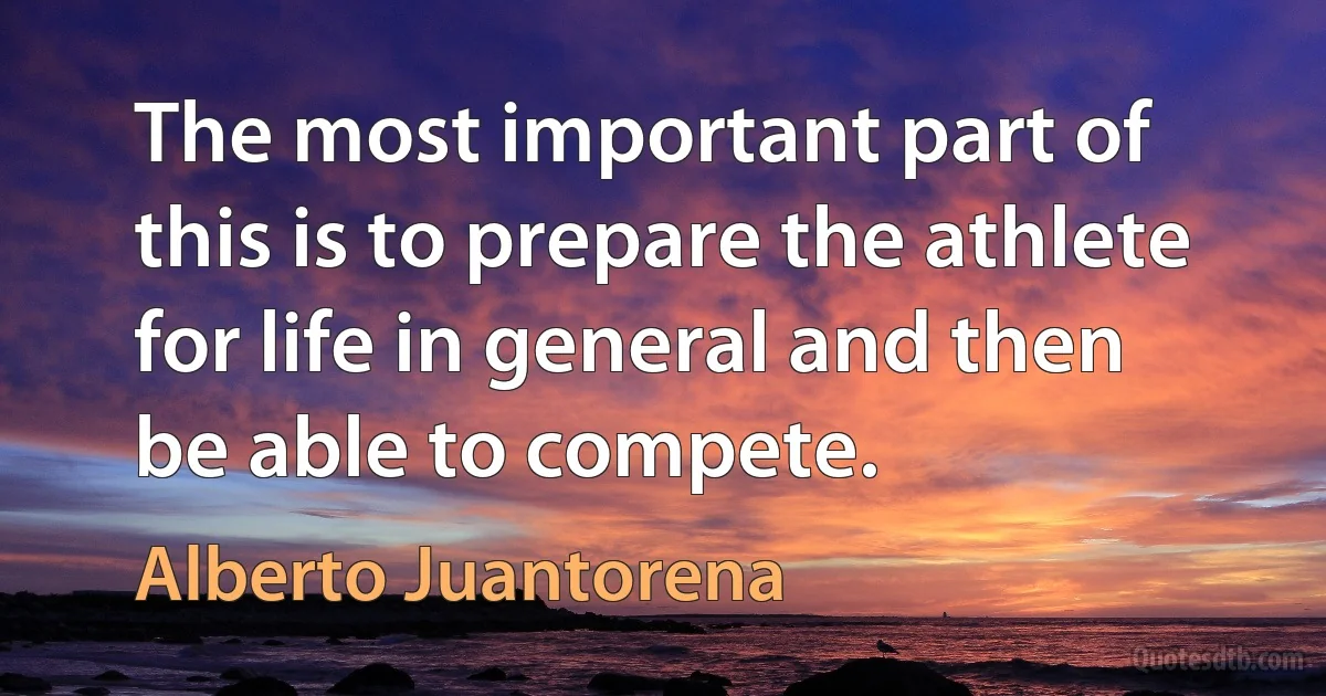 The most important part of this is to prepare the athlete for life in general and then be able to compete. (Alberto Juantorena)