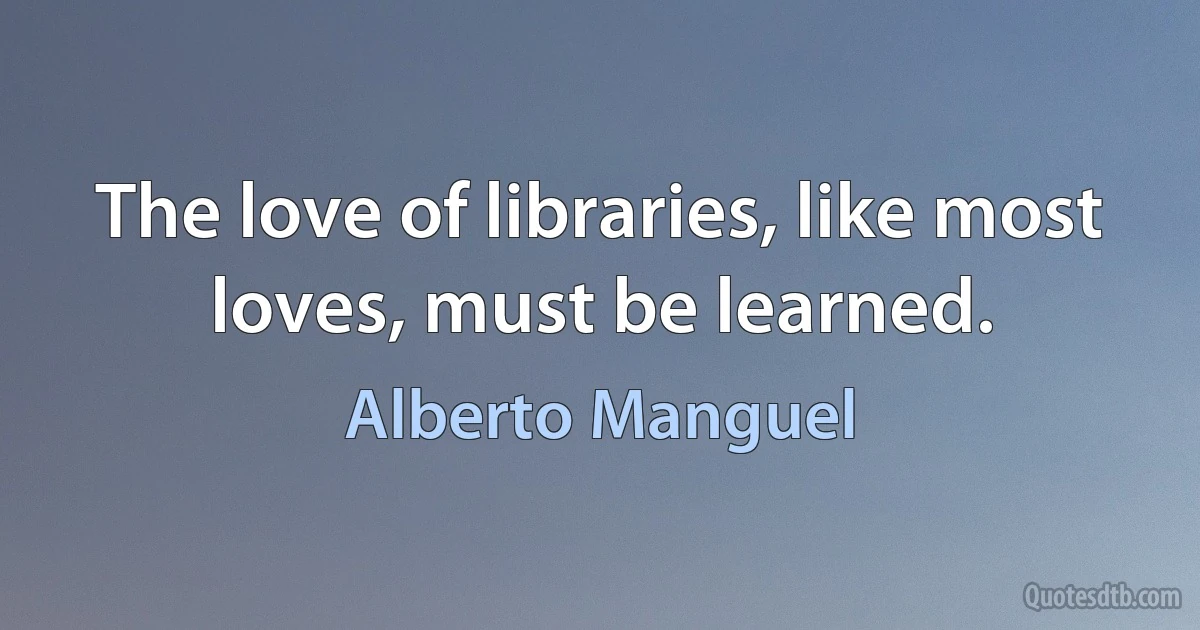 The love of libraries, like most loves, must be learned. (Alberto Manguel)