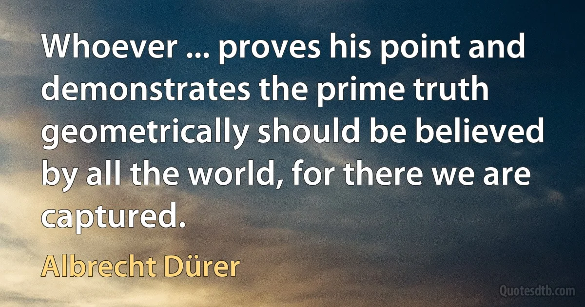 Whoever ... proves his point and demonstrates the prime truth geometrically should be believed by all the world, for there we are captured. (Albrecht Dürer)