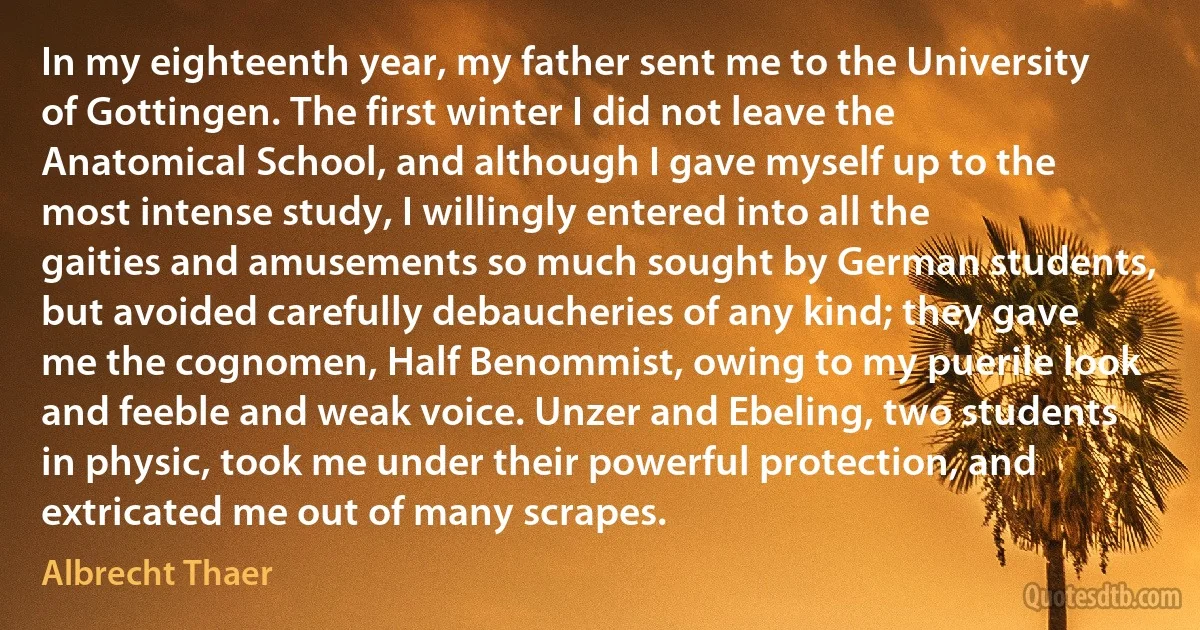 In my eighteenth year, my father sent me to the University of Gottingen. The first winter I did not leave the Anatomical School, and although I gave myself up to the most intense study, I willingly entered into all the gaities and amusements so much sought by German students, but avoided carefully debaucheries of any kind; they gave me the cognomen, Half Benommist, owing to my puerile look and feeble and weak voice. Unzer and Ebeling, two students in physic, took me under their powerful protection, and extricated me out of many scrapes. (Albrecht Thaer)