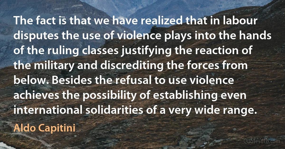 The fact is that we have realized that in labour disputes the use of violence plays into the hands of the ruling classes justifying the reaction of the military and discrediting the forces from below. Besides the refusal to use violence achieves the possibility of establishing even international solidarities of a very wide range. (Aldo Capitini)