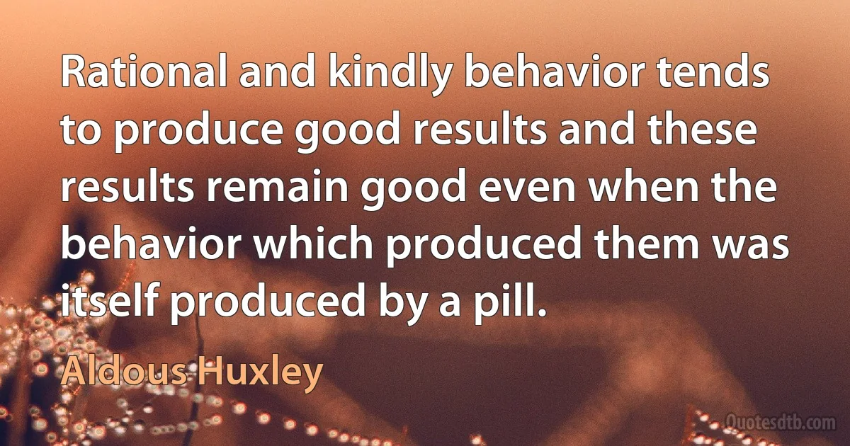 Rational and kindly behavior tends to produce good results and these results remain good even when the behavior which produced them was itself produced by a pill. (Aldous Huxley)