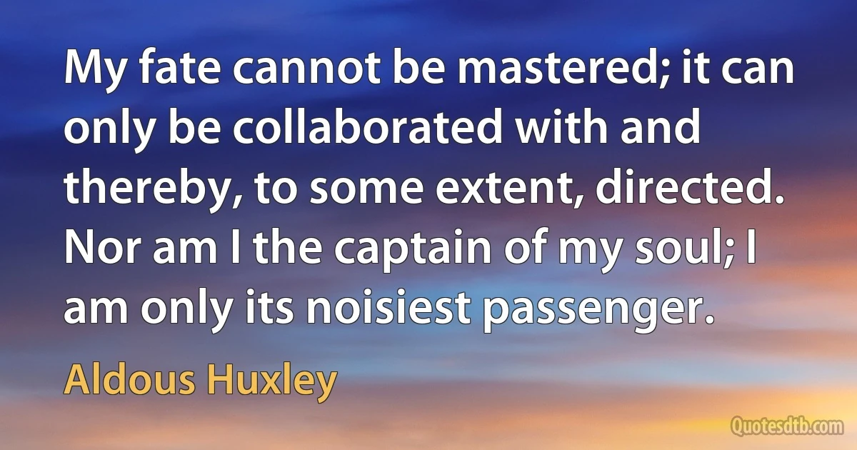 My fate cannot be mastered; it can only be collaborated with and thereby, to some extent, directed. Nor am I the captain of my soul; I am only its noisiest passenger. (Aldous Huxley)