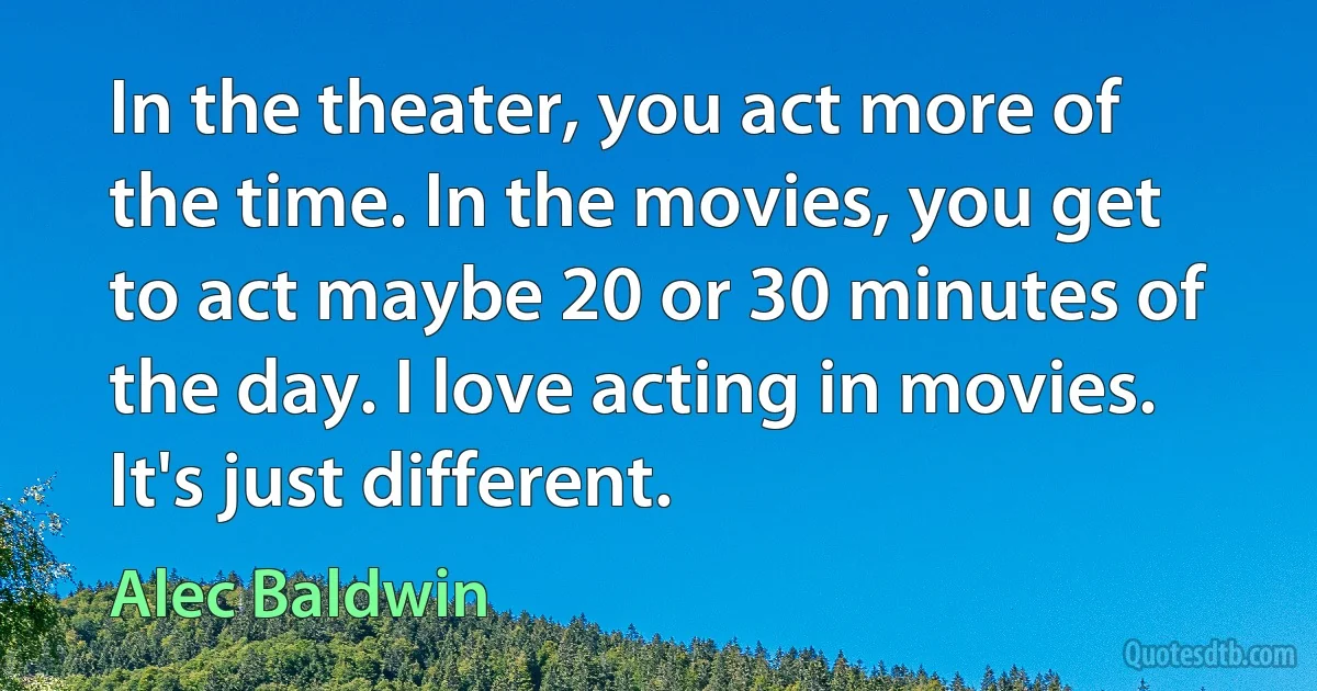 In the theater, you act more of the time. In the movies, you get to act maybe 20 or 30 minutes of the day. I love acting in movies. It's just different. (Alec Baldwin)