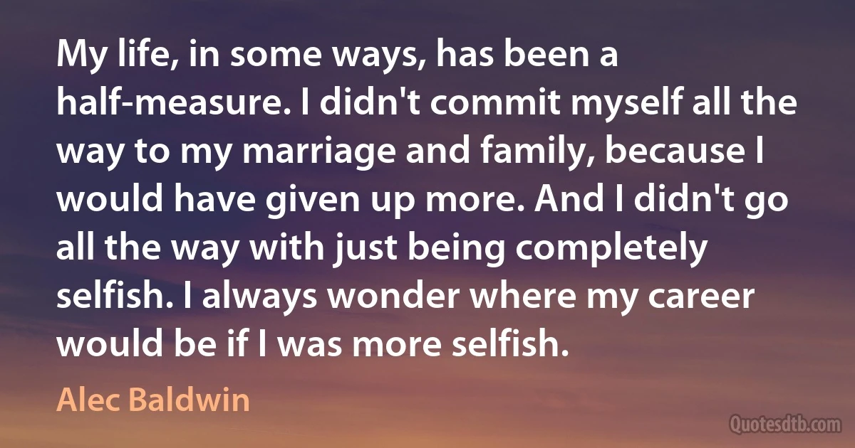 My life, in some ways, has been a half-measure. I didn't commit myself all the way to my marriage and family, because I would have given up more. And I didn't go all the way with just being completely selfish. I always wonder where my career would be if I was more selfish. (Alec Baldwin)