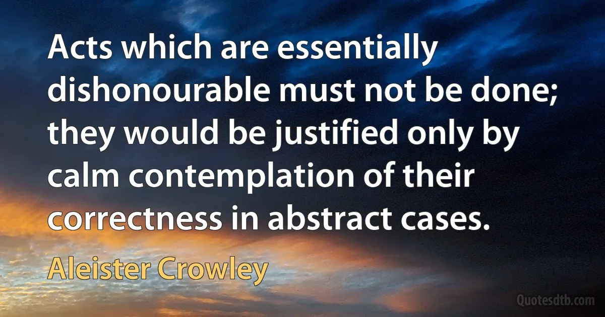 Acts which are essentially dishonourable must not be done; they would be justified only by calm contemplation of their correctness in abstract cases. (Aleister Crowley)