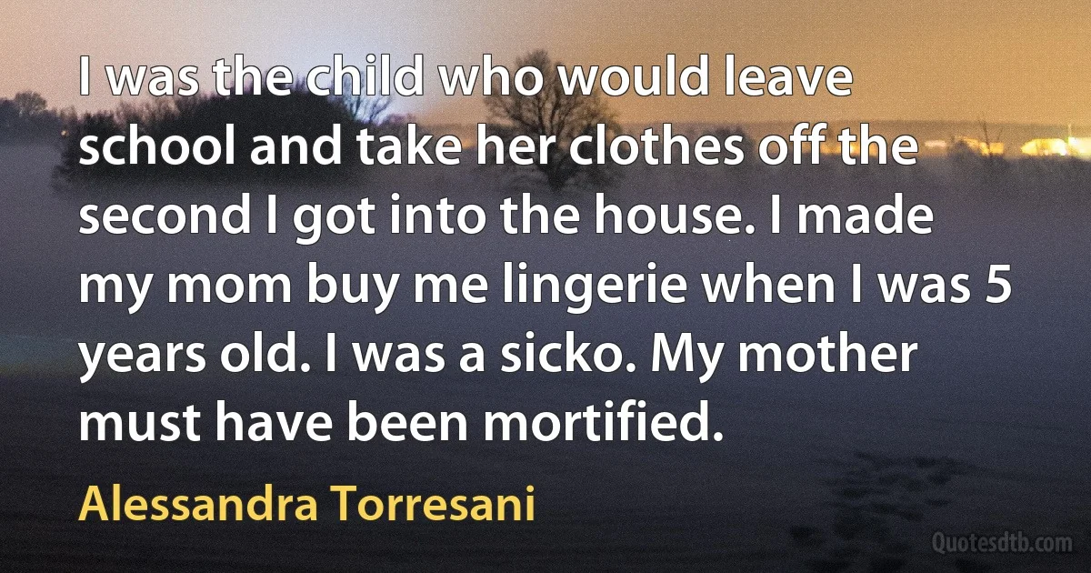 I was the child who would leave school and take her clothes off the second I got into the house. I made my mom buy me lingerie when I was 5 years old. I was a sicko. My mother must have been mortified. (Alessandra Torresani)