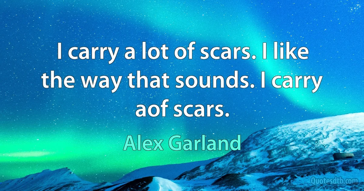 I carry a lot of scars. I like the way that sounds. I carry aof scars. (Alex Garland)