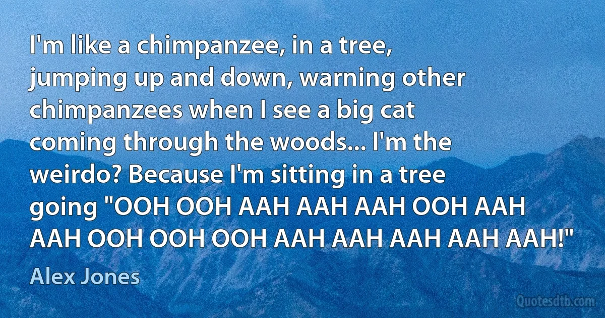 I'm like a chimpanzee, in a tree, jumping up and down, warning other chimpanzees when I see a big cat coming through the woods... I'm the weirdo? Because I'm sitting in a tree going "OOH OOH AAH AAH AAH OOH AAH AAH OOH OOH OOH AAH AAH AAH AAH AAH!" (Alex Jones)