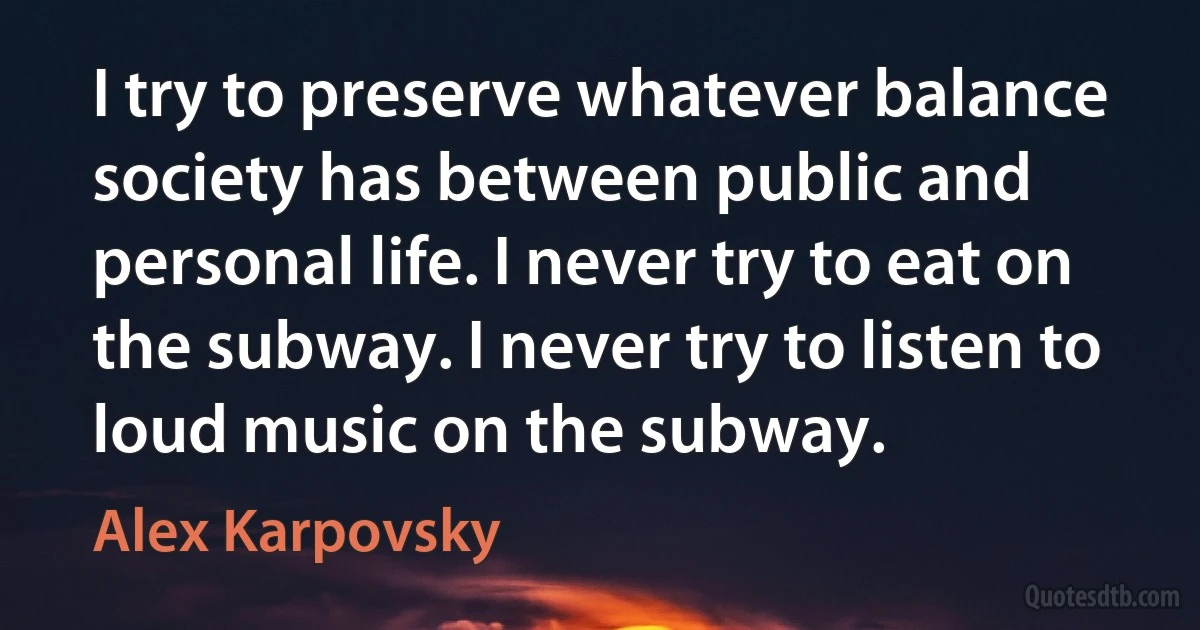 I try to preserve whatever balance society has between public and personal life. I never try to eat on the subway. I never try to listen to loud music on the subway. (Alex Karpovsky)