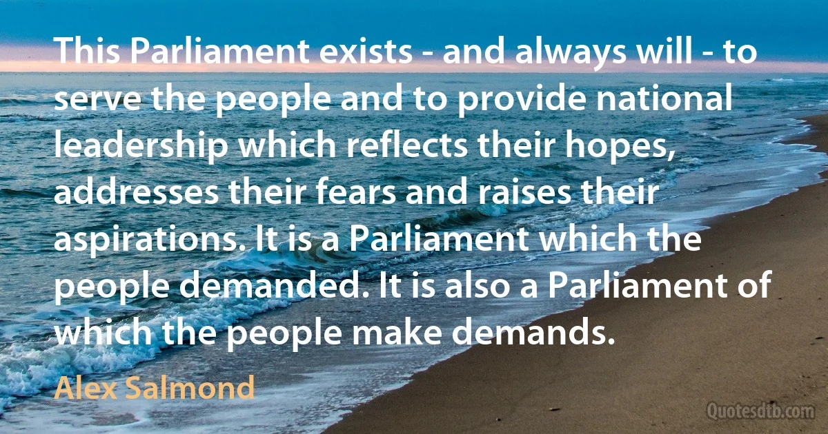 This Parliament exists - and always will - to serve the people and to provide national leadership which reflects their hopes, addresses their fears and raises their aspirations. It is a Parliament which the people demanded. It is also a Parliament of which the people make demands. (Alex Salmond)