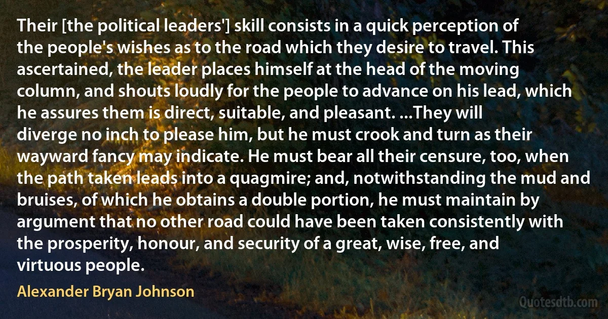 Their [the political leaders'] skill consists in a quick perception of the people's wishes as to the road which they desire to travel. This ascertained, the leader places himself at the head of the moving column, and shouts loudly for the people to advance on his lead, which he assures them is direct, suitable, and pleasant. ...They will diverge no inch to please him, but he must crook and turn as their wayward fancy may indicate. He must bear all their censure, too, when the path taken leads into a quagmire; and, notwithstanding the mud and bruises, of which he obtains a double portion, he must maintain by argument that no other road could have been taken consistently with the prosperity, honour, and security of a great, wise, free, and virtuous people. (Alexander Bryan Johnson)