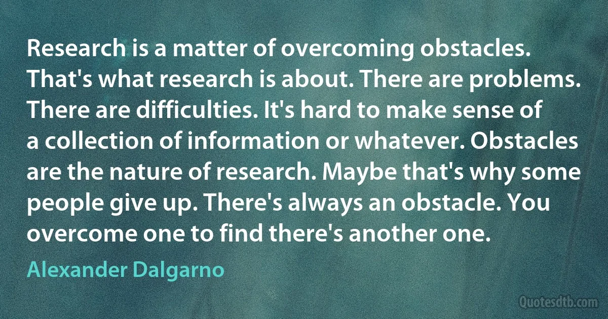 Research is a matter of overcoming obstacles. That's what research is about. There are problems. There are difficulties. It's hard to make sense of a collection of information or whatever. Obstacles are the nature of research. Maybe that's why some people give up. There's always an obstacle. You overcome one to find there's another one. (Alexander Dalgarno)