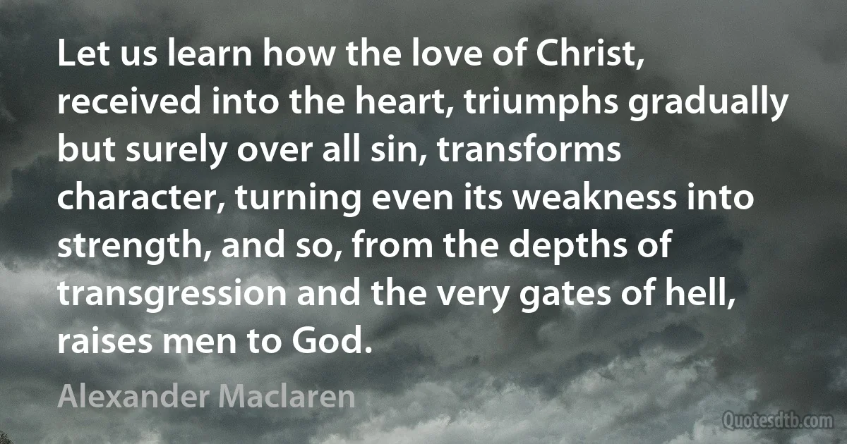 Let us learn how the love of Christ, received into the heart, triumphs gradually but surely over all sin, transforms character, turning even its weakness into strength, and so, from the depths of transgression and the very gates of hell, raises men to God. (Alexander Maclaren)