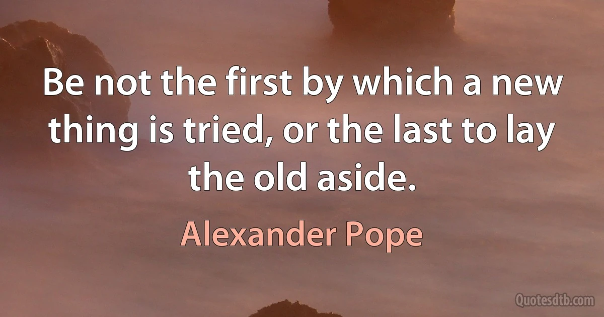 Be not the first by which a new thing is tried, or the last to lay the old aside. (Alexander Pope)