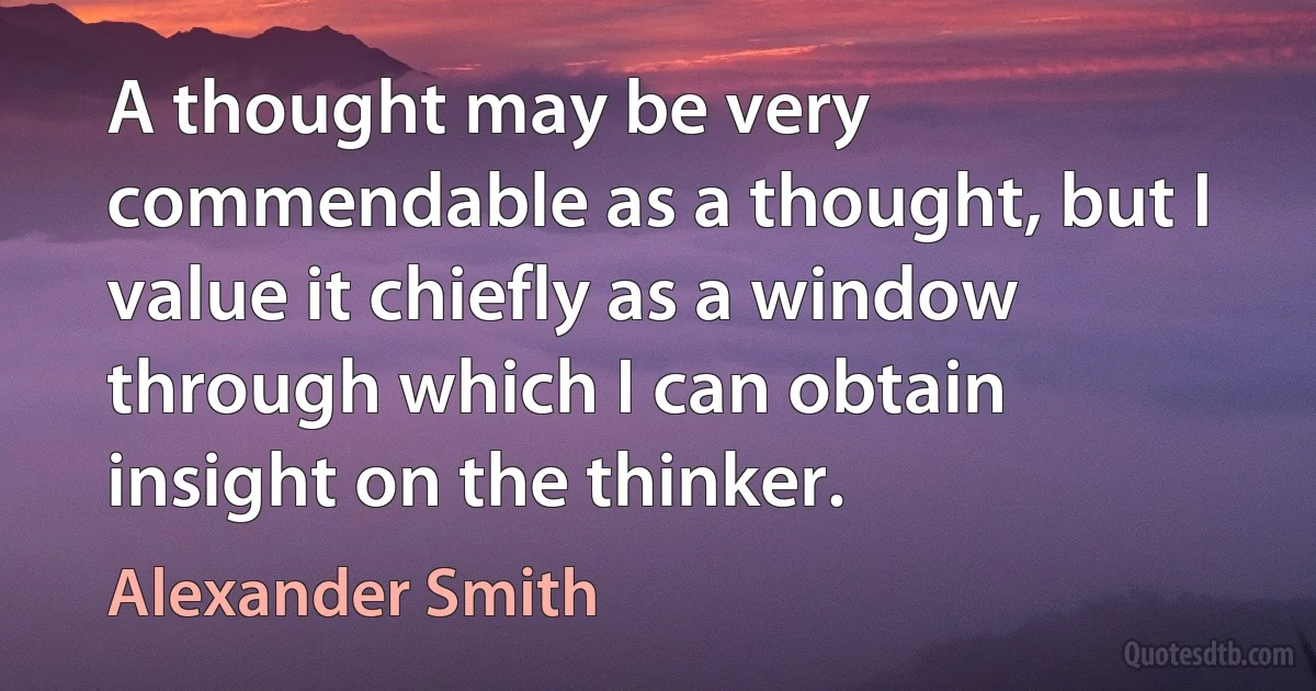 A thought may be very commendable as a thought, but I value it chiefly as a window through which I can obtain insight on the thinker. (Alexander Smith)