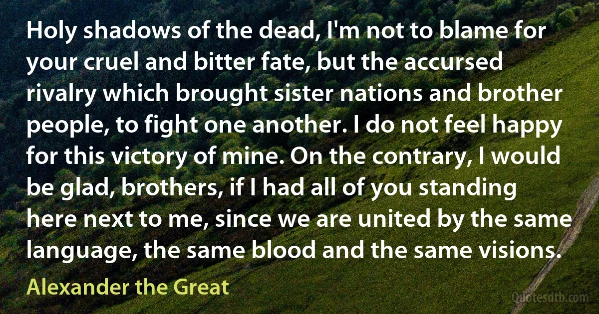 Holy shadows of the dead, I'm not to blame for your cruel and bitter fate, but the accursed rivalry which brought sister nations and brother people, to fight one another. I do not feel happy for this victory of mine. On the contrary, I would be glad, brothers, if I had all of you standing here next to me, since we are united by the same language, the same blood and the same visions. (Alexander the Great)