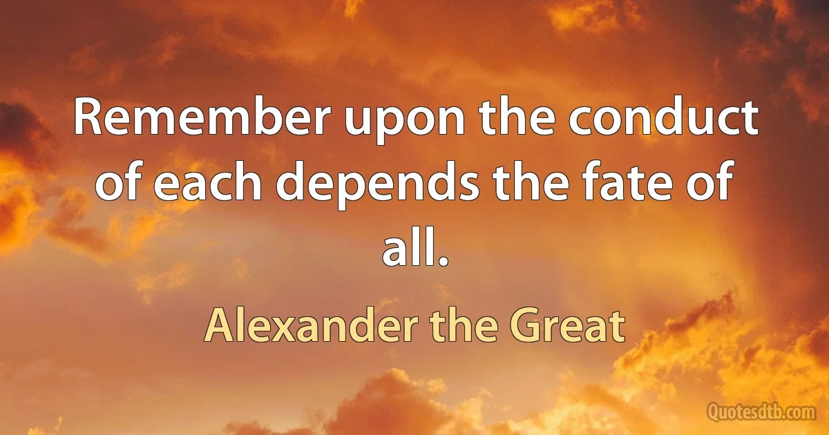 Remember upon the conduct of each depends the fate of all. (Alexander the Great)