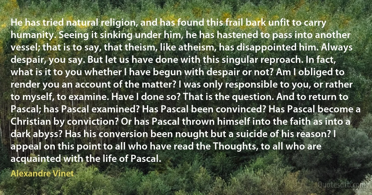 He has tried natural religion, and has found this frail bark unfit to carry humanity. Seeing it sinking under him, he has hastened to pass into another vessel; that is to say, that theism, like atheism, has disappointed him. Always despair, you say. But let us have done with this singular reproach. In fact, what is it to you whether I have begun with despair or not? Am I obliged to render you an account of the matter? I was only responsible to you, or rather to myself, to examine. Have I done so? That is the question. And to return to Pascal; has Pascal examined? Has Pascal been convinced? Has Pascal become a Christian by conviction? Or has Pascal thrown himself into the faith as into a dark abyss? Has his conversion been nought but a suicide of his reason? I appeal on this point to all who have read the Thoughts, to all who are acquainted with the life of Pascal. (Alexandre Vinet)