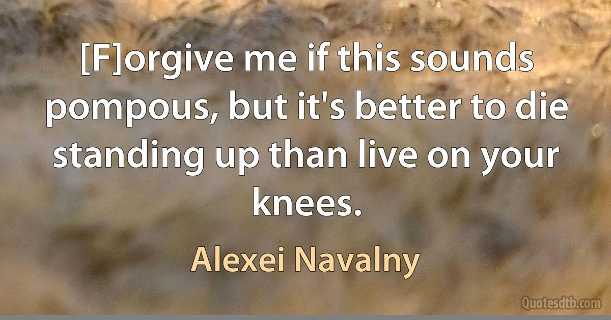 [F]orgive me if this sounds pompous, but it's better to die standing up than live on your knees. (Alexei Navalny)