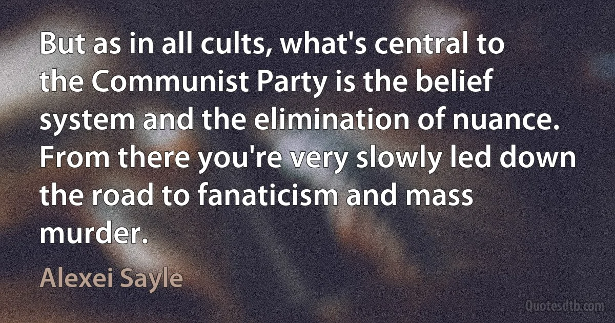 But as in all cults, what's central to the Communist Party is the belief system and the elimination of nuance. From there you're very slowly led down the road to fanaticism and mass murder. (Alexei Sayle)