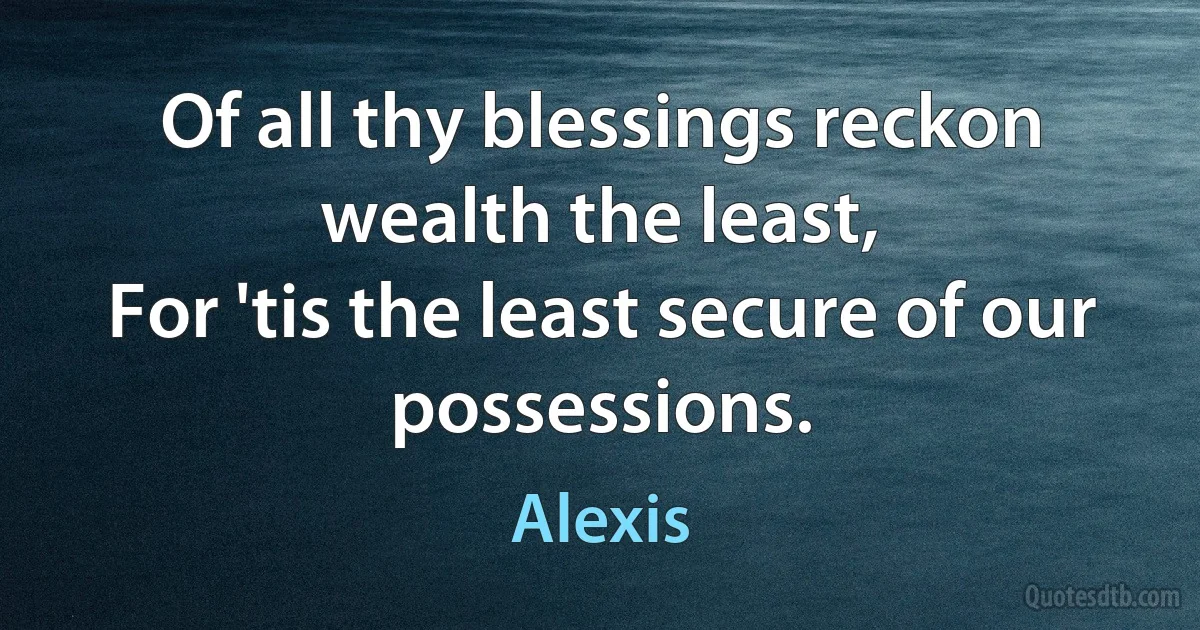 Of all thy blessings reckon wealth the least,
For 'tis the least secure of our possessions. (Alexis)