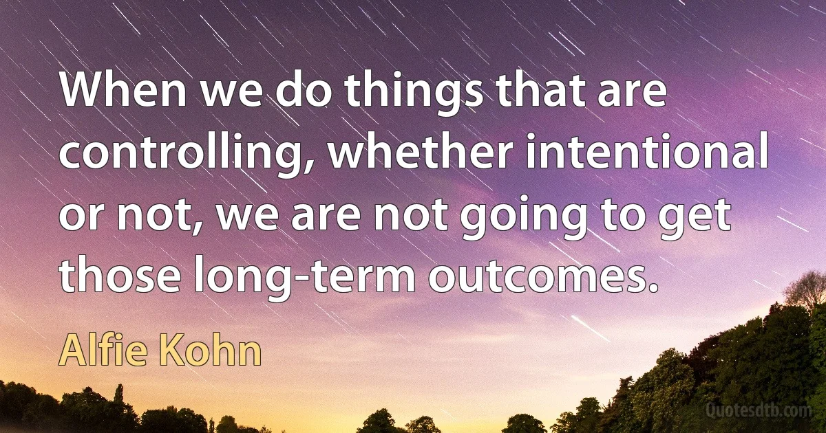 When we do things that are controlling, whether intentional or not, we are not going to get those long-term outcomes. (Alfie Kohn)