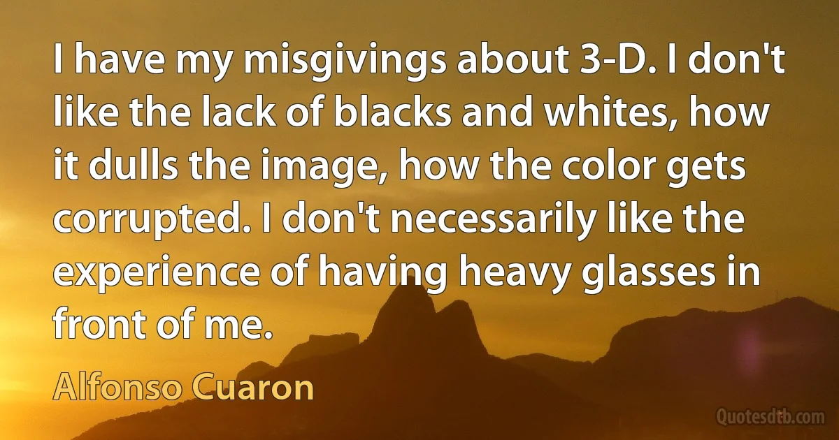 I have my misgivings about 3-D. I don't like the lack of blacks and whites, how it dulls the image, how the color gets corrupted. I don't necessarily like the experience of having heavy glasses in front of me. (Alfonso Cuaron)