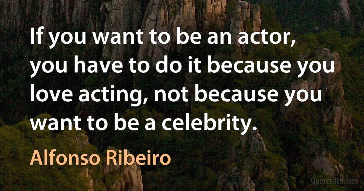 If you want to be an actor, you have to do it because you love acting, not because you want to be a celebrity. (Alfonso Ribeiro)