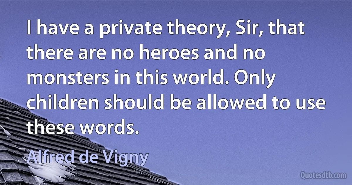 I have a private theory, Sir, that there are no heroes and no monsters in this world. Only children should be allowed to use these words. (Alfred de Vigny)