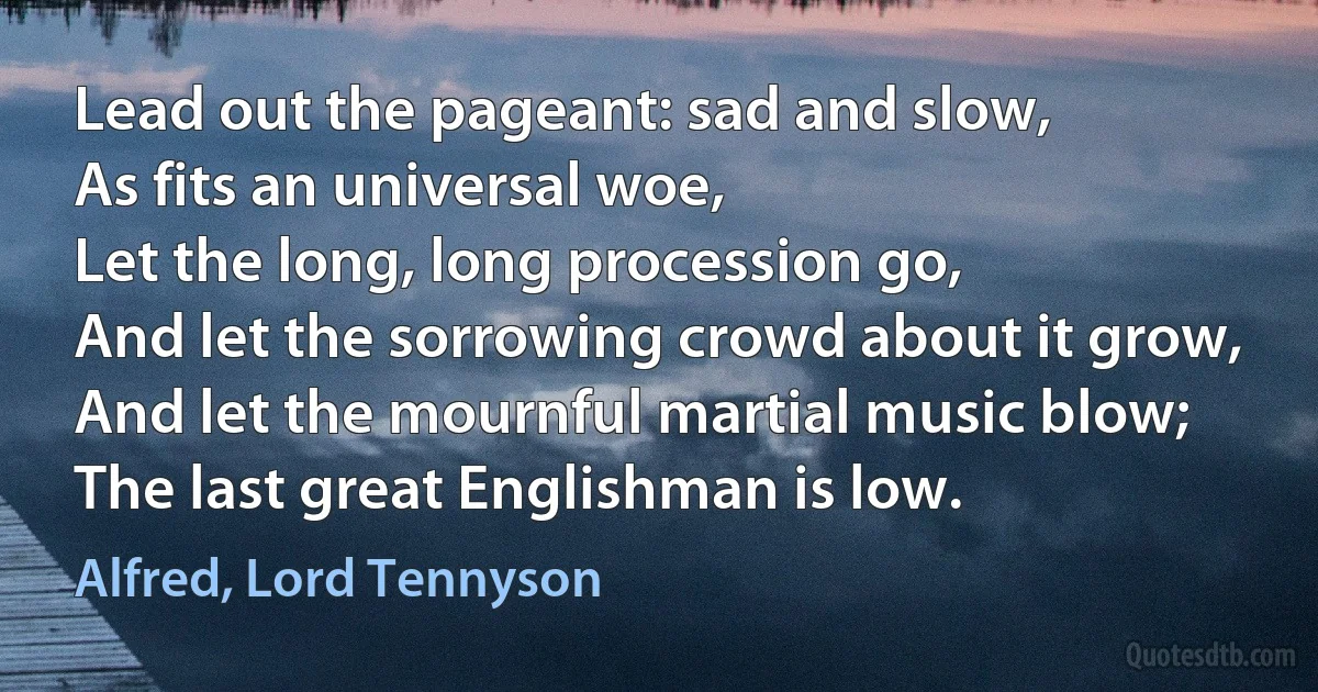 Lead out the pageant: sad and slow,
As fits an universal woe,
Let the long, long procession go,
And let the sorrowing crowd about it grow,
And let the mournful martial music blow;
The last great Englishman is low. (Alfred, Lord Tennyson)