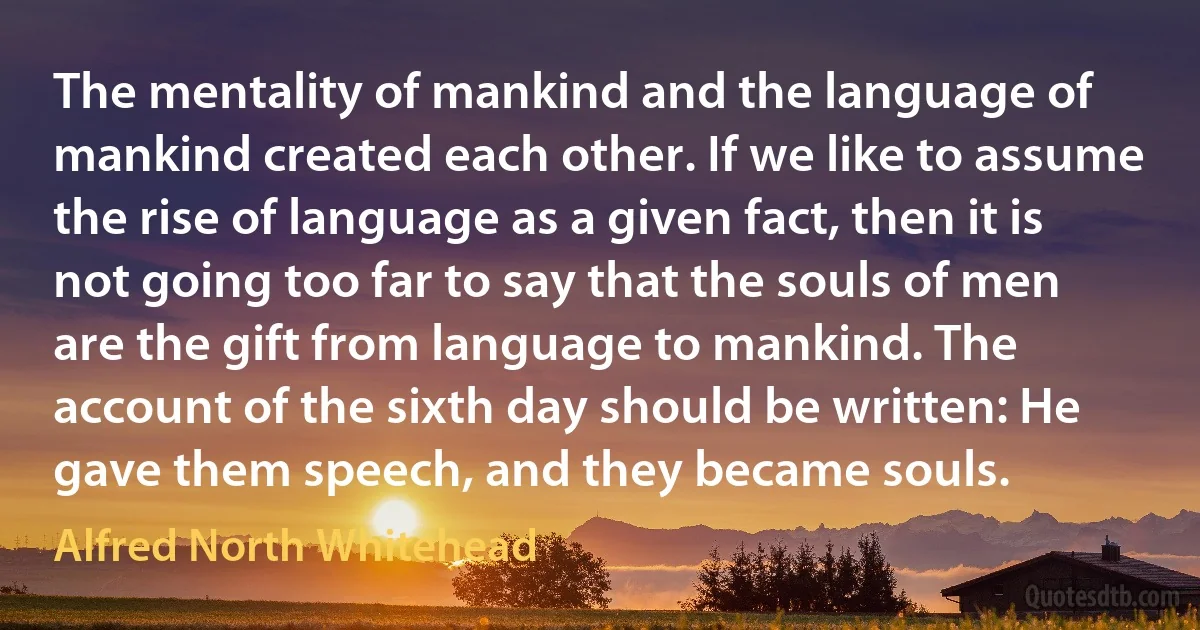 The mentality of mankind and the language of mankind created each other. If we like to assume the rise of language as a given fact, then it is not going too far to say that the souls of men are the gift from language to mankind. The account of the sixth day should be written: He gave them speech, and they became souls. (Alfred North Whitehead)