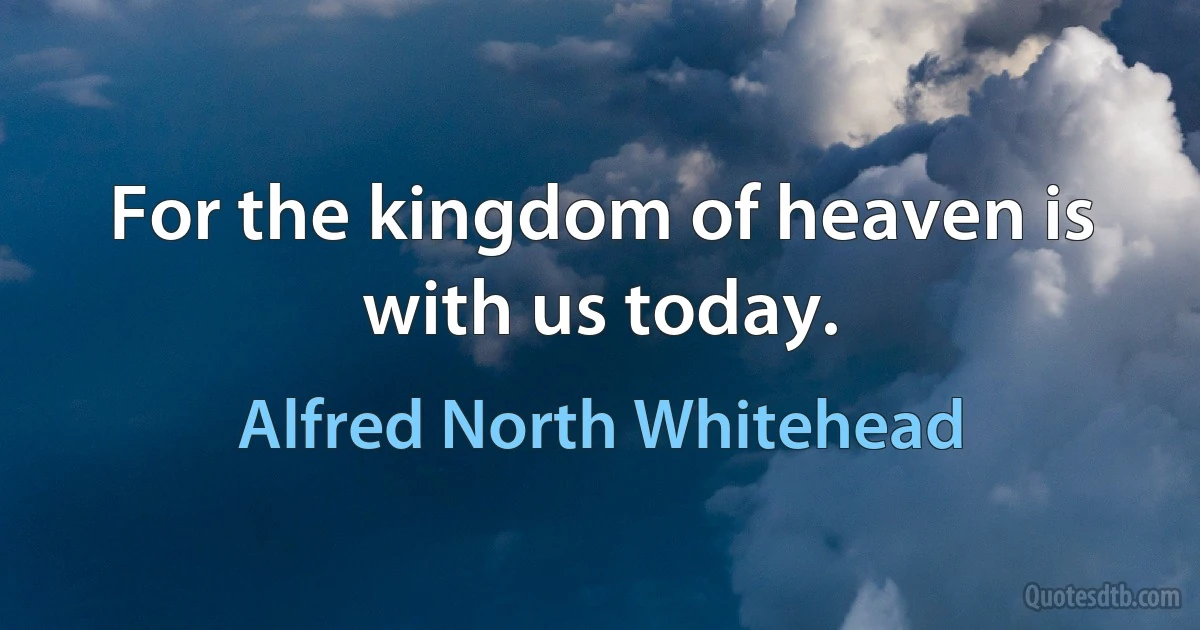 For the kingdom of heaven is with us today. (Alfred North Whitehead)