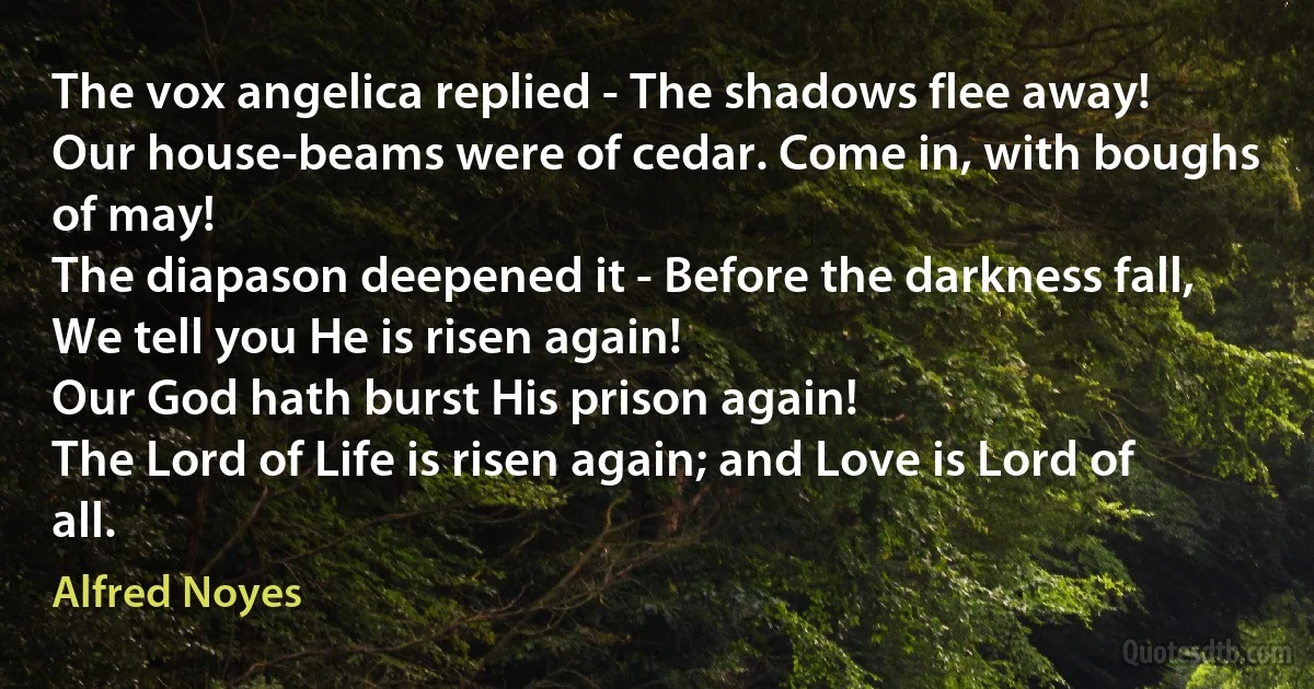 The vox angelica replied - The shadows flee away!
Our house-beams were of cedar. Come in, with boughs of may!
The diapason deepened it - Before the darkness fall,
We tell you He is risen again!
Our God hath burst His prison again!
The Lord of Life is risen again; and Love is Lord of all. (Alfred Noyes)