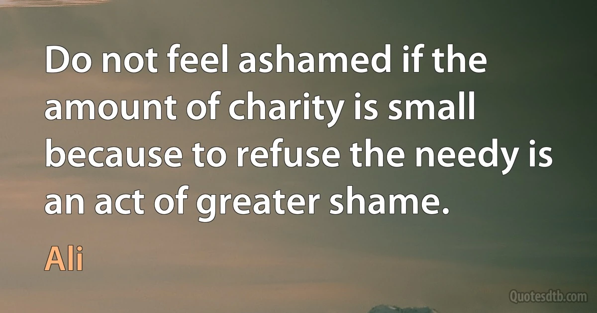 Do not feel ashamed if the amount of charity is small because to refuse the needy is an act of greater shame. (Ali)