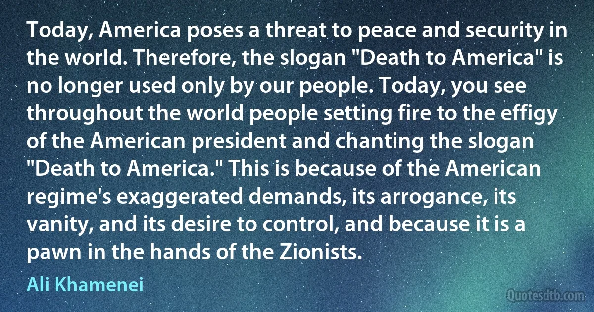 Today, America poses a threat to peace and security in the world. Therefore, the slogan "Death to America" is no longer used only by our people. Today, you see throughout the world people setting fire to the effigy of the American president and chanting the slogan "Death to America." This is because of the American regime's exaggerated demands, its arrogance, its vanity, and its desire to control, and because it is a pawn in the hands of the Zionists. (Ali Khamenei)