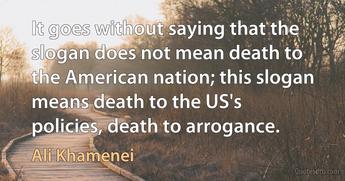 It goes without saying that the slogan does not mean death to the American nation; this slogan means death to the US's policies, death to arrogance. (Ali Khamenei)