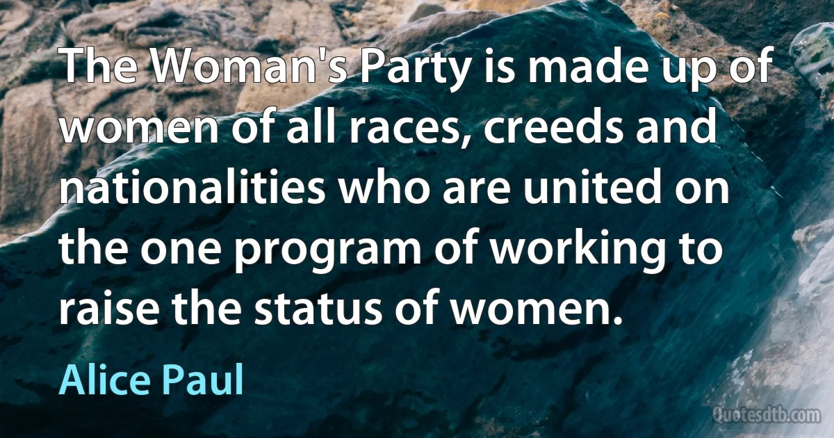 The Woman's Party is made up of women of all races, creeds and nationalities who are united on the one program of working to raise the status of women. (Alice Paul)