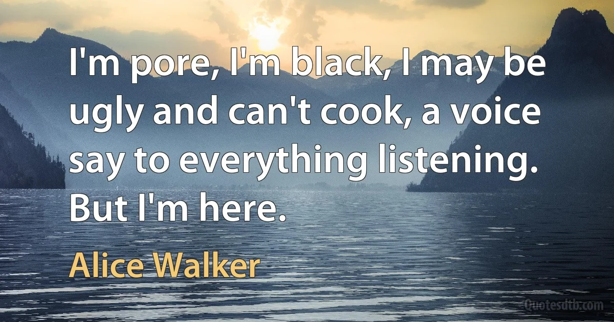 I'm pore, I'm black, I may be ugly and can't cook, a voice say to everything listening. But I'm here. (Alice Walker)