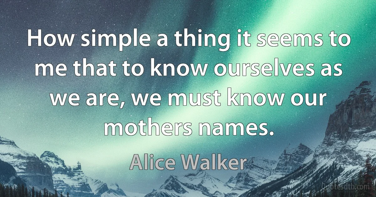 How simple a thing it seems to me that to know ourselves as we are, we must know our mothers names. (Alice Walker)