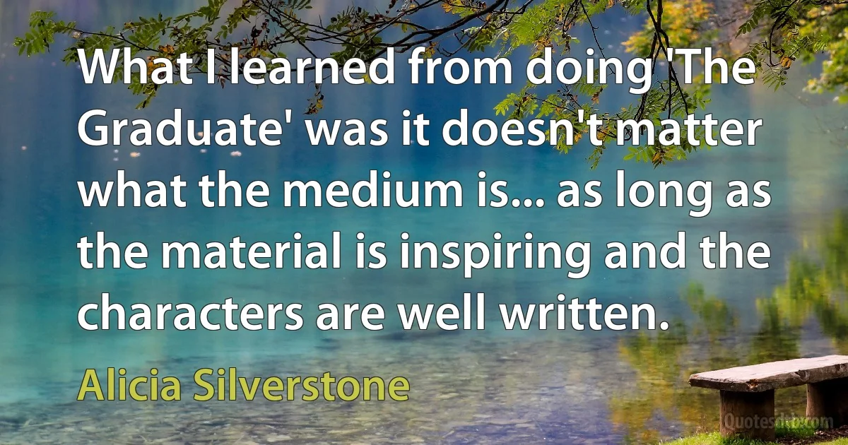 What I learned from doing 'The Graduate' was it doesn't matter what the medium is... as long as the material is inspiring and the characters are well written. (Alicia Silverstone)