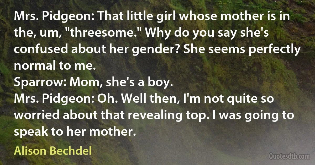 Mrs. Pidgeon: That little girl whose mother is in the, um, "threesome." Why do you say she's confused about her gender? She seems perfectly normal to me.
Sparrow: Mom, she's a boy.
Mrs. Pidgeon: Oh. Well then, I'm not quite so worried about that revealing top. I was going to speak to her mother. (Alison Bechdel)