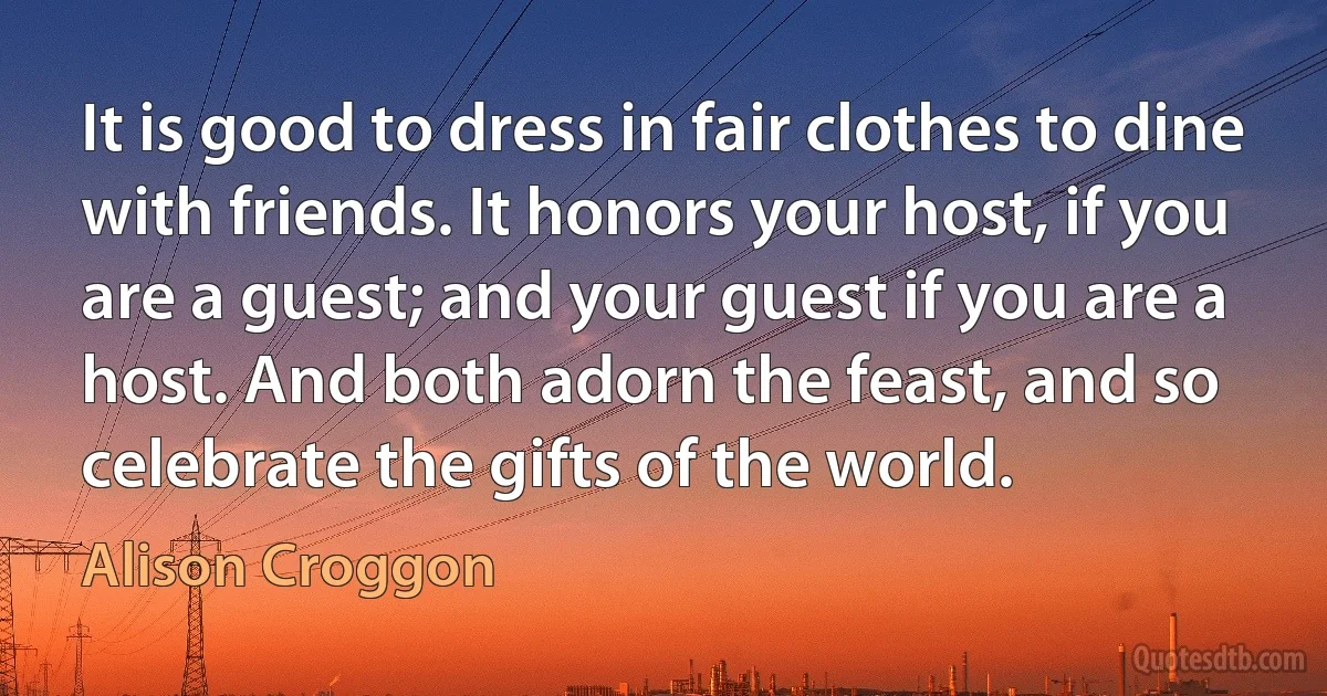 It is good to dress in fair clothes to dine with friends. It honors your host, if you are a guest; and your guest if you are a host. And both adorn the feast, and so celebrate the gifts of the world. (Alison Croggon)