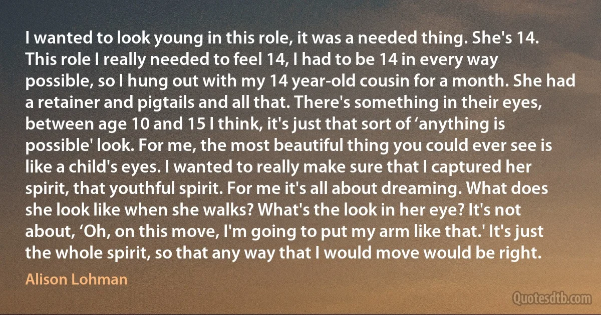 I wanted to look young in this role, it was a needed thing. She's 14. This role I really needed to feel 14, I had to be 14 in every way possible, so I hung out with my 14 year-old cousin for a month. She had a retainer and pigtails and all that. There's something in their eyes, between age 10 and 15 I think, it's just that sort of ‘anything is possible' look. For me, the most beautiful thing you could ever see is like a child's eyes. I wanted to really make sure that I captured her spirit, that youthful spirit. For me it's all about dreaming. What does she look like when she walks? What's the look in her eye? It's not about, ‘Oh, on this move, I'm going to put my arm like that.' It's just the whole spirit, so that any way that I would move would be right. (Alison Lohman)